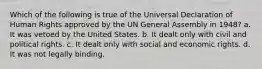 Which of the following is true of the Universal Declaration of Human Rights approved by the UN General Assembly in 1948? a. It was vetoed by the United States. b. It dealt only with civil and political rights. c. It dealt only with social and economic rights. d. It was not legally binding.