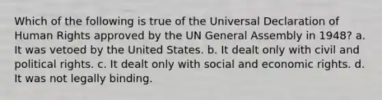 Which of the following is true of the Universal Declaration of Human Rights approved by the UN General Assembly in 1948? a. It was vetoed by the United States. b. It dealt only with civil and political rights. c. It dealt only with social and economic rights. d. It was not legally binding.