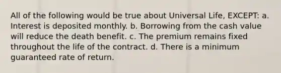 All of the following would be true about Universal Life, EXCEPT: a. Interest is deposited monthly. b. Borrowing from the cash value will reduce the death benefit. c. The premium remains fixed throughout the life of the contract. d. There is a minimum guaranteed rate of return.