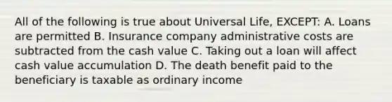 All of the following is true about Universal Life, EXCEPT: A. Loans are permitted B. Insurance company administrative costs are subtracted from the cash value C. Taking out a loan will affect cash value accumulation D. The death benefit paid to the beneficiary is taxable as ordinary income