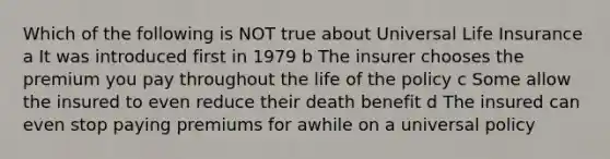 Which of the following is NOT true about Universal Life Insurance a It was introduced first in 1979 b The insurer chooses the premium you pay throughout the life of the policy c Some allow the insured to even reduce their death benefit d The insured can even stop paying premiums for awhile on a universal policy