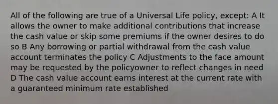 All of the following are true of a Universal Life policy, except: A It allows the owner to make additional contributions that increase the cash value or skip some premiums if the owner desires to do so B Any borrowing or partial withdrawal from the cash value account terminates the policy C Adjustments to the face amount may be requested by the policyowner to reflect changes in need D The cash value account earns interest at the current rate with a guaranteed minimum rate established