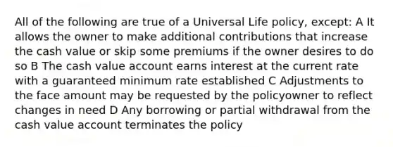 All of the following are true of a Universal Life policy, except: A It allows the owner to make additional contributions that increase the cash value or skip some premiums if the owner desires to do so B The cash value account earns interest at the current rate with a guaranteed minimum rate established C Adjustments to the face amount may be requested by the policyowner to reflect changes in need D Any borrowing or partial withdrawal from the cash value account terminates the policy