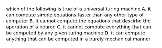 which of the following is true of a universal turing machine A. it can compute simple equations faster than any other type of computer B. it cannot compute the equations that descirbe the operation of a neuron C. it cannot compute everything that can be computed by any given turing machine D. it can compute anything that can be computed in a purely mechanical manner