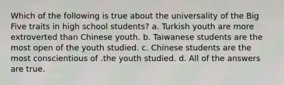 Which of the following is true about the universality of the Big Five traits in high school students?​ a. ​Turkish youth are more extroverted than Chinese youth. b. ​Taiwanese students are the most open of the youth studied. c. ​Chinese students are the most conscientious of .the youth studied. d. ​All of the answers are true.