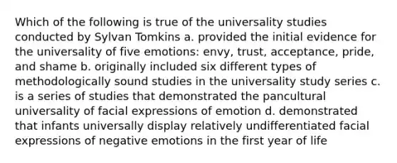 Which of the following is true of the universality studies conducted by Sylvan Tomkins a. provided the initial evidence for the universality of five emotions: envy, trust, acceptance, pride, and shame b. originally included six different types of methodologically sound studies in the universality study series c. is a series of studies that demonstrated the pancultural universality of facial expressions of emotion d. demonstrated that infants universally display relatively undifferentiated facial expressions of negative emotions in the first year of life