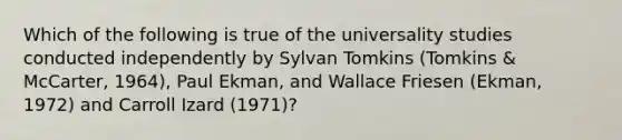 Which of the following is true of the universality studies conducted independently by Sylvan Tomkins (Tomkins & McCarter, 1964), Paul Ekman, and Wallace Friesen (Ekman, 1972) and Carroll Izard (1971)?