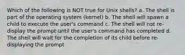 Which of the following is NOT true for Unix shells? a. The shell is part of the operating system (kernel) b. The shell will spawn a child to execute the user's command c. The shell will not re-display the prompt until the user's command has completed d. The shell will wait for the completion of its child before re-displaying the prompt