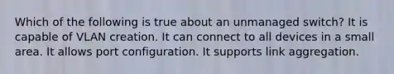 Which of the following is true about an unmanaged switch? It is capable of VLAN creation. It can connect to all devices in a small area. It allows port configuration. It supports link aggregation.