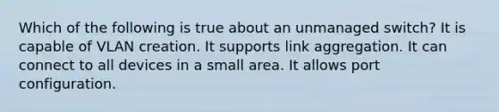 Which of the following is true about an unmanaged switch? It is capable of VLAN creation. It supports link aggregation. It can connect to all devices in a small area. It allows port configuration.