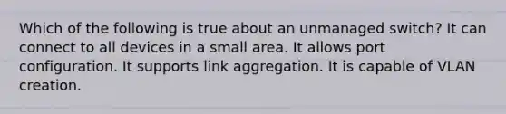 Which of the following is true about an unmanaged switch? It can connect to all devices in a small area. It allows port configuration. It supports link aggregation. It is capable of VLAN creation.