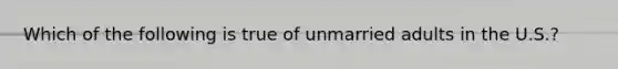 Which of the following is true of unmarried adults in the U.S.?