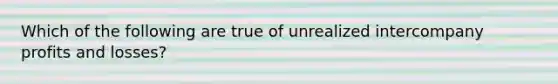 Which of the following are true of unrealized intercompany profits and losses?