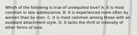 Which of the following is true of unrequited love? A. It is most common in late adolescence. B. It is experienced more often by women than by men. C. It is most common among those with an avoidant attachment style. D. It lacks the thrill or intensity of other forms of love.