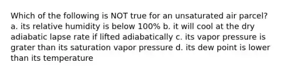 Which of the following is NOT true for an unsaturated air parcel? a. its relative humidity is below 100% b. it will cool at the dry adiabatic lapse rate if lifted adiabatically c. its vapor pressure is grater than its saturation vapor pressure d. its dew point is lower than its temperature