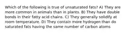 Which of the following is true of unsaturated fats? A) They are more common in animals than in plants. B) They have double bonds in their fatty acid chains. C) They generally solidify at room temperature. D) They contain more hydrogen than do saturated fats having the same number of carbon atoms