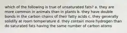 which of the following is true of unsaturated fats? a. they are more common in animals than in plants b. they have double bonds in the carbon chains of their fatty acids c. they generally solidify at room temperature d. they contain more hydrogen than do saturated fats having the same number of carbon atoms