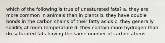 which of the following is true of unsaturated fats? a. they are more common in animals than in plants b. they have double bonds in the carbon chains of their fatty acids c. they generally solidify at room temperature d. they contain more hydrogen than do saturated fats having the same number of carbon atoms