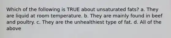 Which of the following is TRUE about unsaturated fats? a. They are liquid at room temperature. b. They are mainly found in beef and poultry. c. They are the unhealthiest type of fat. d. All of the above