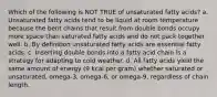 Which of the following is NOT TRUE of unsaturated fatty acids? a. Unsaturated fatty acids tend to be liquid at room temperature because the bent chains that result from double bonds occupy more space than saturated fatty acids and do not pack together well. b. By definition unsaturated fatty acids are essential fatty acids. c. Inserting double bonds into a fatty acid chain is a strategy for adapting to cold weather. d. All fatty acids yield the same amount of energy (9 kcal per gram) whether saturated or unsaturated, omega-3, omega-6, or omega-9, regardless of chain length.