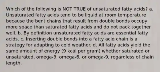 Which of the following is NOT TRUE of unsaturated fatty acids? a. Unsaturated fatty acids tend to be liquid at room temperature because the bent chains that result from double bonds occupy more space than saturated fatty acids and do not pack together well. b. By definition unsaturated fatty acids are essential fatty acids. c. Inserting double bonds into a fatty acid chain is a strategy for adapting to cold weather. d. All fatty acids yield the same amount of energy (9 kcal per gram) whether saturated or unsaturated, omega-3, omega-6, or omega-9, regardless of chain length.