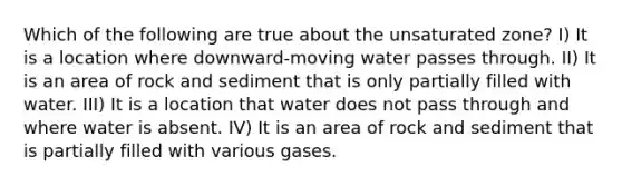 Which of the following are true about the unsaturated zone? I) It is a location where downward-moving water passes through. II) It is an area of rock and sediment that is only partially filled with water. III) It is a location that water does not pass through and where water is absent. IV) It is an area of rock and sediment that is partially filled with various gases.