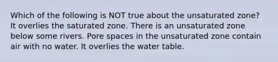 Which of the following is NOT true about the unsaturated zone? It overlies the saturated zone. There is an unsaturated zone below some rivers. Pore spaces in the unsaturated zone contain air with no water. It overlies the water table.