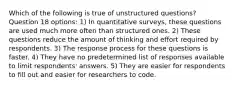 Which of the following is true of unstructured questions? Question 18 options: 1) In quantitative surveys, these questions are used much more often than structured ones. 2) These questions reduce the amount of thinking and effort required by respondents. 3) The response process for these questions is faster. 4) They have no predetermined list of responses available to limit respondents' answers. 5) They are easier for respondents to fill out and easier for researchers to code.