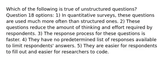 Which of the following is true of unstructured questions? Question 18 options: 1) In quantitative surveys, these questions are used much more often than structured ones. 2) These questions reduce the amount of thinking and effort required by respondents. 3) The response process for these questions is faster. 4) They have no predetermined list of responses available to limit respondents' answers. 5) They are easier for respondents to fill out and easier for researchers to code.