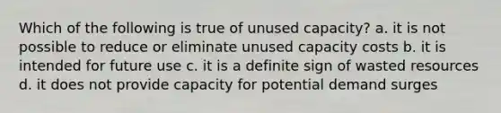 Which of the following is true of unused capacity? a. it is not possible to reduce or eliminate unused capacity costs b. it is intended for future use c. it is a definite sign of wasted resources d. it does not provide capacity for potential demand surges