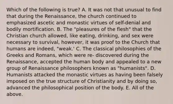 Which of the following is true? A. It was not that unusual to find that during the Renaissance, the church continued to emphasized ascetic and monastic virtues of self-denial and bodily mortification. B. The "pleasures of the flesh" that the Christian church allowed, like eating, drinking, and sex were necessary to survival, however, it was proof to the Church that humans are indeed, "weak.' C. The classical philosophies of the Greeks and Romans, which were re- discovered during the Renaissance, accepted the human body and appealed to a new group of Renaissance philosophers known as "humanists". D. Humanists attacked the monastic virtues as having been falsely imposed on the true structure of Christianity and by doing so, advanced the philosophical position of the body. E. All of the above.