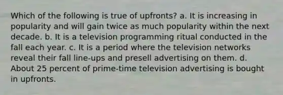 Which of the following is true of upfronts? a. It is increasing in popularity and will gain twice as much popularity within the next decade. b. It is a television programming ritual conducted in the fall each year. c. It is a period where the television networks reveal their fall line-ups and presell advertising on them. d. About 25 percent of prime-time television advertising is bought in upfronts.