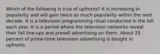 Which of the following is true of upfronts? It is increasing in popularity and will gain twice as much popularity within the next decade. It is a television programming ritual conducted in the fall each year. It is a period where the television networks reveal their fall line-ups and presell advertising on them. About 25 percent of prime-time television advertising is bought in upfronts.