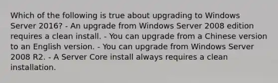 Which of the following is true about upgrading to Windows Server 2016? - An upgrade from Windows Server 2008 edition requires a clean install. - You can upgrade from a Chinese version to an English version. - You can upgrade from Windows Server 2008 R2. - A Server Core install always requires a clean installation.