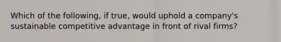 Which of the following, if true, would uphold a company's sustainable competitive advantage in front of rival firms?