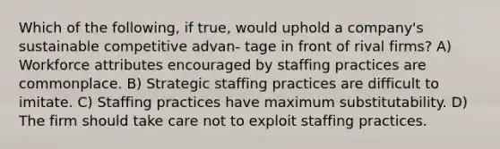 Which of the following, if true, would uphold a company's sustainable competitive advan- tage in front of rival firms? A) Workforce attributes encouraged by staffing practices are commonplace. B) Strategic staffing practices are difficult to imitate. C) Staffing practices have maximum substitutability. D) The firm should take care not to exploit staffing practices.