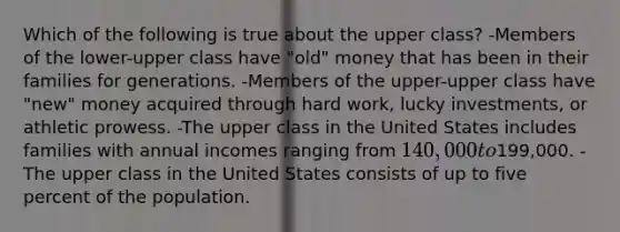 Which of the following is true about the upper class? -Members of the lower-upper class have "old" money that has been in their families for generations. -Members of the upper-upper class have "new" money acquired through hard work, lucky investments, or athletic prowess. -The upper class in the United States includes families with annual incomes ranging from 140,000 to199,000. -The upper class in the United States consists of up to five percent of the population.