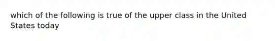 which of the following is true of the upper class in the United States today