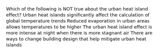 Which of the following is NOT true about the urban heat island effect? Urban heat islands significantly affect the calculation of global temperature trends Reduced evaporation in urban areas allows temperatures to be higher The urban heat island effect is more intense at night when there is more stagnant air There are ways to change building design that help mitigate urban heat islands