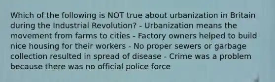 Which of the following is NOT true about urbanization in Britain during the Industrial Revolution? - Urbanization means the movement from farms to cities - Factory owners helped to build nice housing for their workers - No proper sewers or garbage collection resulted in spread of disease - Crime was a problem because there was no official police force