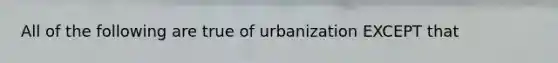 All of the following are true of urbanization EXCEPT that