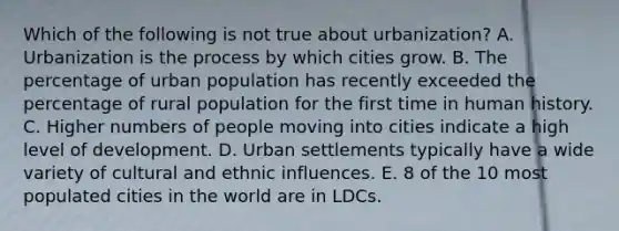 Which of the following is not true about urbanization? A. Urbanization is the process by which cities grow. B. The percentage of urban population has recently exceeded the percentage of rural population for the first time in human history. C. Higher numbers of people moving into cities indicate a high level of development. D. Urban settlements typically have a wide variety of cultural and ethnic influences. E. 8 of the 10 most populated cities in the world are in LDCs.