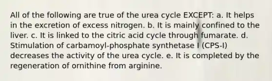 All of the following are true of the urea cycle EXCEPT: a. It helps in the excretion of excess nitrogen. b. It is mainly confined to the liver. c. It is linked to the citric acid cycle through fumarate. d. Stimulation of carbamoyl-phosphate synthetase I (CPS-I) decreases the activity of the urea cycle. e. It is completed by the regeneration of ornithine from arginine.