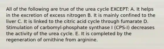 All of the following are true of the urea cycle EXCEPT: A. It helps in the excretion of excess nitrogen B. It is mainly confined to the liver C. It is linked to the citric acid cycle through fumarate D. Stimulation of carbomyl-phosphate synthase I (CPS-I) decreases the activity of the urea cycle. E. It is completed by the regeneration of ornithine from arginine.