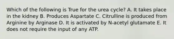 Which of the following is True for the urea cycle? A. It takes place in the kidney B. Produces Aspartate C. Citrulline is produced from Arginine by Arginase D. It is activated by N-acetyl glutamate E. It does not require the input of any ATP.