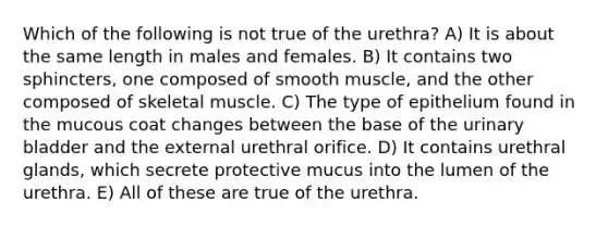 Which of the following is not true of the urethra? A) It is about the same length in males and females. B) It contains two sphincters, one composed of smooth muscle, and the other composed of skeletal muscle. C) The type of epithelium found in the mucous coat changes between the base of the urinary bladder and the external urethral orifice. D) It contains urethral glands, which secrete protective mucus into the lumen of the urethra. E) All of these are true of the urethra.