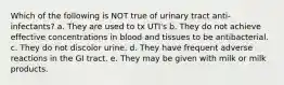 Which of the following is NOT true of urinary tract anti-infectants? a. They are used to tx UTI's b. They do not achieve effective concentrations in blood and tissues to be antibacterial. c. They do not discolor urine. d. They have frequent adverse reactions in the GI tract. e. They may be given with milk or milk products.