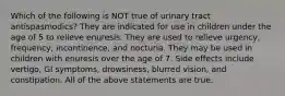 Which of the following is NOT true of urinary tract antispasmodics? They are indicated for use in children under the age of 5 to relieve enuresis. They are used to relieve urgency, frequency, incontinence, and nocturia. They may be used in children with enuresis over the age of 7. Side effects include vertigo, GI symptoms, drowsiness, blurred vision, and constipation. All of the above statements are true.