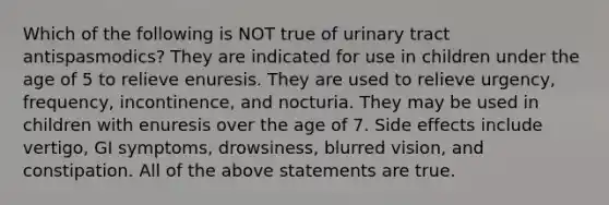 Which of the following is NOT true of urinary tract antispasmodics? They are indicated for use in children under the age of 5 to relieve enuresis. They are used to relieve urgency, frequency, incontinence, and nocturia. They may be used in children with enuresis over the age of 7. Side effects include vertigo, GI symptoms, drowsiness, blurred vision, and constipation. All of the above statements are true.