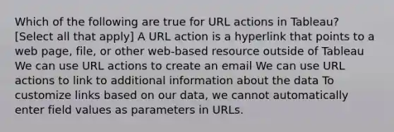 Which of the following are true for URL actions in Tableau? [Select all that apply] A URL action is a hyperlink that points to a web page, file, or other web-based resource outside of Tableau We can use URL actions to create an email We can use URL actions to link to additional information about the data To customize links based on our data, we cannot automatically enter field values as parameters in URLs.